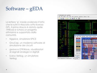 Software – gEDA	

La lettera ‘g’ iniziale evidenzia il fatto
che la suite è rilasciato sotto licenza
GPL. Il primo rilascio è datato aprile
1998 ed è tuttora un progetto
attivissimo e supportato dalla
comunità.
•    Ngspice, simulatore SPICE
•    GnuCap, un moderno software di
     simulazione dei circuiti
•    gwave e GTKWave, visualizzatori
     di segnali analogici e digitali
•    Icarus Verilog, un simulatore
     Verilog
 