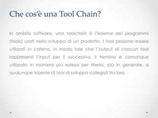 Che cos’è una Tool Chain?	

In ambito software, una toolchain è l’insieme dei programmi
(tools) usati nello sviluppo di un prodotto. I tool possono essere
utilizzati in catena, in modo tale che l’output di ciascun tool
rappresenti l’input per il successivo. Il termine è comunque
utilizzato in maniera più estesa per riferirsi, più in generale, a
qualunque insieme di tool di sviluppo collegati tra loro.
 