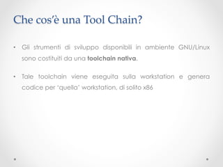 Che cos’è una Tool Chain?	

•  Gli strumenti di sviluppo disponibili in ambiente GNU/Linux
  sono costituiti da una toolchain nativa.

•  Tale toolchain viene eseguita sulla workstation e genera
  codice per ‘quella’ workstation, di solito x86
 