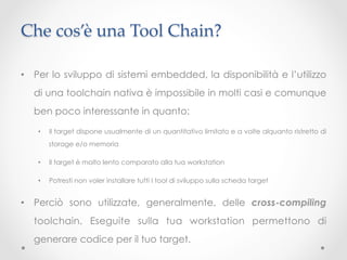 Che cos’è una Tool Chain?	

•  Per lo sviluppo di sistemi embedded, la disponibilità e l’utilizzo
  di una toolchain nativa è impossibile in molti casi e comunque
  ben poco interessante in quanto:

   •    Il target dispone usualmente di un quantitativo limitato e a volte alquanto ristretto di
        storage e/o memoria

   •    Il target è molto lento comparato alla tua workstation

   •    Potresti non voler installare tutti I tool di sviluppo sulla scheda target


•  Perciò sono utilizzate, generalmente, delle cross-compiling
  toolchain. Eseguite sulla tua workstation permettono di
  generare codice per il tuo target.
 