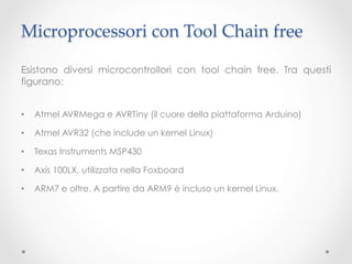 Microprocessori con Tool Chain free	

Esistono diversi microcontrollori con tool chain free. Tra questi
figurano:


•    Atmel AVRMega e AVRTiny (il cuore della piattaforma Arduino)

•    Atmel AVR32 (che include un kernel Linux)

•    Texas Instruments MSP430

•    Axis 100LX, utilizzata nella Foxboard

•    ARM7 e oltre. A partire da ARM9 è incluso un kernel Linux.
 