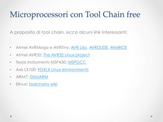 Microprocessori con Tool Chain free	

A proposito di tool chain, ecco alcuni link interessanti:


•    Atmel AVRMega e AVRTiny: AVR Libs, AVRDUDE, AVaRICE
•    Atmel AVR32: The AVR32 Linux project
•    Texas Instruments MSP430: MSPGCC
•    Axis LX100: FOXLX Linux environments	
•    ARM7: GNUARM	
•    Elinux: toolchains wiki	
 