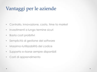 Vantaggi per le aziende	


•  Controllo, innovazione, costo, time to market

•  Investimenti a lungo termine sicuri	

•  Basta costi proibitivi

•  Semplicità di gestione del software

•  Massima riutilizzabilità del codice

•  Supporto e risorse sempre disponibili

•  Costi di apprendimento
 