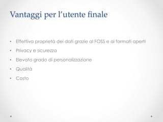 Vantaggi per l’utente ﬁnale	


•  Effettiva proprietà dei dati grazie al FOSS e ai formati aperti

•  Privacy e sicurezza	

•  Elevato grado di personalizzazione

•  Qualità

•  Costo
 