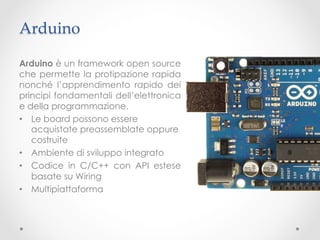Arduino	

Arduino è un framework open source
che permette la protipazione rapida
nonché l’apprendimento rapido dei
principi fondamentali dell’elettronica
e della programmazione.
•  Le board possono essere
   acquistate preassemblate oppure
   costruite
•  Ambiente di sviluppo integrato
•  Codice in C/C++ con API estese
   basate su Wiring
•  Multipiattaforma
 