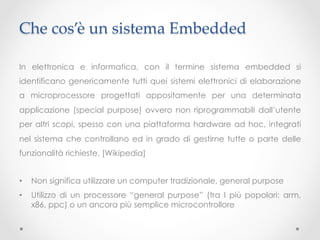 Che cos’è un sistema Embedded	

In elettronica e informatica, con il termine sistema embedded si
identificano genericamente tutti quei sistemi elettronici di elaborazione
a microprocessore progettati appositamente per una determinata
applicazione (special purpose) ovvero non riprogrammabili dall’utente
per altri scopi, spesso con una piattaforma hardware ad hoc, integrati
nel sistema che controllano ed in grado di gestirne tutte o parte delle
funzionalità richieste. [Wikipedia]


•    Non significa utilizzare un computer tradizionale, general purpose
•    Utilizzo di un processore “general purpose” (tra I più popolari: arm,
     x86, ppc) o un ancora più semplice microcontrollore
 