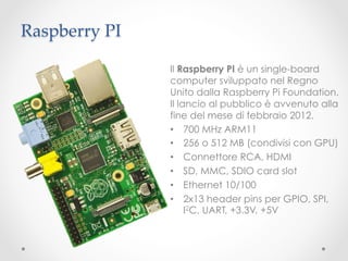 Raspberry PI	

                  Il Raspberry PI è un single-board
                  computer sviluppato nel Regno
                  Unito dalla Raspberry Pi Foundation.
                  Il lancio al pubblico è avvenuto alla
                  fine del mese di febbraio 2012.
                  •  700 MHz ARM11
                  •  256 o 512 MB (condivisi con GPU)
                  •  Connettore RCA, HDMI
                  •  SD, MMC, SDIO card slot
                  •  Ethernet 10/100
                  •  2x13 header pins per GPIO, SPI,
                       I2C, UART, +3.3V, +5V
 