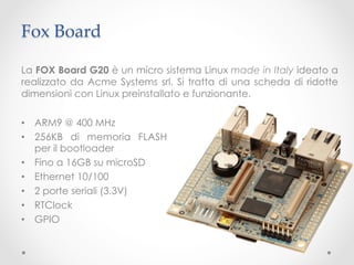 Fox Board	

La FOX Board G20 è un micro sistema Linux made in Italy ideato a
realizzato da Acme Systems srl. Si tratta di una scheda di ridotte
dimensioni con Linux preinstallato e funzionante.

•  ARM9 @ 400 MHz
•  256KB di memoria FLASH
   per il bootloader
•  Fino a 16GB su microSD
•  Ethernet 10/100
•  2 porte seriali (3.3V)
•  RTClock
•  GPIO
 