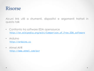Risorse	

Alcuni link utili a strumenti, dispositivi e argomenti trattati in
questo talk

•  Confronto tra software EDA opensource
   http://en.wikipedia.org/wiki/Comparison_of_Free_EDA_software	

•  Arduino
   http://arduino.cc	

•  Atmel AVR
   http://www.atmel.com/avr	
 