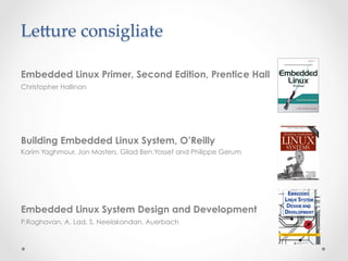 Le^ure consigliate	

Embedded Linux Primer, Second Edition, Prentice Hall
Christopher Hallinan




Building Embedded Linux System, O’Reilly
Karim Yaghmour, Jon Masters, Gilad Ben.Yossef and Philippe Gerum




Embedded Linux System Design and Development
P.Raghavan, A. Lad, S. Neelakandan, Auerbach
 