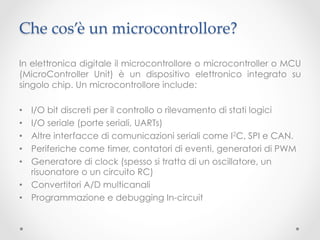 Che cos’è un microcontrollore?	

In elettronica digitale il microcontrollore o microcontroller o MCU
(MicroController Unit) è un dispositivo elettronico integrato su
singolo chip. Un microcontrollore include:

•  I/O bit discreti per il controllo o rilevamento di stati logici
•  I/O seriale (porte seriali, UARTs)
•  Altre interfacce di comunicazioni seriali come I2C, SPI e CAN.
•  Periferiche come timer, contatori di eventi, generatori di PWM
•  Generatore di clock (spesso si tratta di un oscillatore, un
   risuonatore o un circuito RC)
•  Convertitori A/D multicanali
•  Programmazione e debugging In-circuit
 