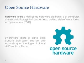 Open Source Hardware	

Hardware libero si riferisce ad hardware elettronici e di computer
che sono stati progettati con la stessa politica del software libero
ed open source (FOSS).




L’hardware libero è parte della
cultura dell’open source che
espande quest’ideologia al di fuori
dell’ambito software.
 