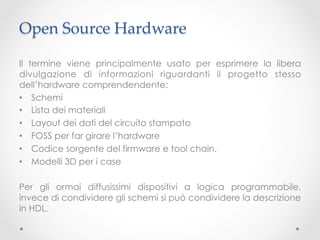 Open Source Hardware	

Il termine viene principalmente usato per esprimere la libera
divulgazione di informazioni riguardanti il progetto stesso
dell’hardware comprendendente:
•  Schemi
•  Lista dei materiali
•  Layout dei dati del circuito stampato
•  FOSS per far girare l’hardware
•  Codice sorgente del firmware e tool chain.
•  Modelli 3D per i case

Per gli ormai diffusissimi dispositivi a logica programmabile,
invece di condividere gli schemi si può condividere la descrizione
in HDL.
 