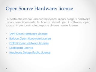 Open Source Hardware: licenze	

Piuttosto che creare una nuova licenza, alcuni progetti hardware
usano semplicemente le licenze sistenti per i software open
source. In più sono state proposte diverse nuove licenze:


•  TAPR Open Hardware License
•  Balloon Open Hardware License
•  CERN Open Hardware License
•  Solderpad License
•  Hardware Design Public License
 