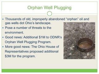Orphan Well Plugging
 Thousands of old, improperly abandoned ―orphan‖ oil and
gas wells dot Ohio’s landscape.
 Pose a number of threats to the
environment.
 Good news: Additional $1M to ODNR’s
Orphan Well Plugging Program.
 More good news: The Ohio House of
Representatives proposed additional
$3M for the program.
 