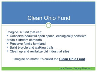 Clean Ohio Fund
Jack Shaner, Deputy Director
Imagine a fund that can:
• Conserve beautiful open space, ecologically sensitive
areas + stream corridors
• Preserve family farmland
• Build bicycle and walking trails
• Clean up and revitalize old industrial sites
Imagine no more! It’s called the Clean Ohio Fund.
 
