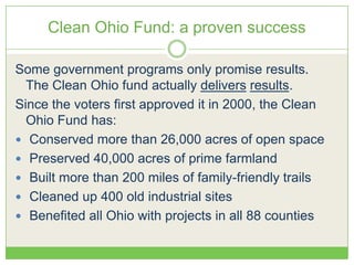 Clean Ohio Fund: a proven success
Some government programs only promise results.
The Clean Ohio fund actually delivers results.
Since the voters first approved it in 2000, the Clean
Ohio Fund has:
 Conserved more than 26,000 acres of open space
 Preserved 40,000 acres of prime farmland
 Built more than 200 miles of family-friendly trails
 Cleaned up 400 old industrial sites
 Benefited all Ohio with projects in all 88 counties
 