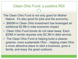 Clean Ohio Fund: a positive ROI
The Clean Ohio Fund is not only good for Mother
Nature. It’s also good for jobs and the economy.
 $800M in Clean Ohio investment has leveraged an
additional $2.6B in total economic impact
 Clean Ohio Fund bonds do not raise taxes. Each
$25M in bonds requires only $2.3M in debt service.
 The Clean Ohio Fund is helping build a cleaner,
greener, more sustainable Ohio – helping make Ohio
a more attractive place to start a business, grow a
family, and enjoy the great outdoors.
 