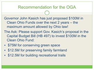 Recommendation for the OGA
Governor John Kasich has just proposed $100M in
Clean Ohio Funds over the next 2 years – the
maximum amount allowed by Ohio law!
The Ask: Please support Gov. Kasich’s proposal in the
Capital Budget Bill (HB 497) to invest $100M in the
Clean Ohio Fund:
 $75M for conserving green space
 $12.5M for preserving family farmland
 $12.5M for building recreational trails
 