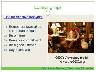 Lobbying Tips
Tips for effective lobbying.
1) Remember lawmakers
are human beings
2) Be on time
3) Press for commitment
4) Be a good listener
5) Say thank you
Brian Kaiser, Director of Green Jobs & Innovation
OEC’s Advocacy toolkit:
www.theOEC.org
 