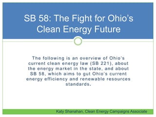 The following is an overview of Ohio’s
current clean energy law (SB 221), about
the energy market in the state, and about
SB 58, which aims to gut Ohio’s current
energy efficiency and renewable resources
standards.
SB 58: The Fight for Ohio’s
Clean Energy Future
Katy Shanahan, Clean Energy Campaigns Associate
 