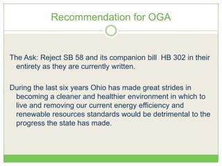 Recommendation for OGA
The Ask: Reject SB 58 and its companion bill HB 302 in their
entirety as they are currently written.
During the last six years Ohio has made great strides in
becoming a cleaner and healthier environment in which to
live and removing our current energy efficiency and
renewable resources standards would be detrimental to the
progress the state has made.
 