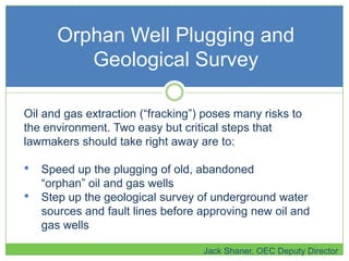 Orphan Well Plugging and
Geological Survey
Jack Shaner, OEC Deputy Director
Oil and gas extraction (―fracking‖) poses many risks to
the environment. Two easy but critical steps that
lawmakers should take right away are to:
• Speed up the plugging of old, abandoned
―orphan‖ oil and gas wells
• Step up the geological survey of underground water
sources and fault lines before approving new oil and
gas wells
 