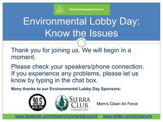 Environmental Lobby Day:
Know the Issues
Thank you for joining us. We will begin in a
moment.
Please check your speakers/phone connection.
If you experience any problems, please let us
know by typing in the chat box.
Many thanks to our Environmental Lobby Day Sponsors:
Mom’s Clean Air Force
www.facebook.com/ohioenvironmentalcouncil www.twitter.com/ohioenviro
 