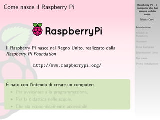 Raspberry Pi - Il
computer che hai
sempre voluto
avere
Nicola Corti
Introduzione
Modelli di
Raspberry
Accessori
Dove Comprare
Distribuzioni Linux
Use cases
Prima installazione
Come nasce il Raspberry Pi
Il Raspberry Pi nasce nel Regno Unito, realizzato dalla
Raspberry Pi Foundation
http://www.raspberrypi.org/
`E nato con l’intendo di creare un computer:
Per avvicinare alla programmazione,
Per la didattica nelle scuole,
Che sia economicamente accessibile.
 