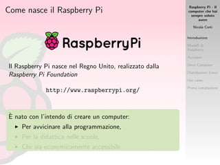 Raspberry Pi - Il
computer che hai
sempre voluto
avere
Nicola Corti
Introduzione
Modelli di
Raspberry
Accessori
Dove Comprare
Distribuzioni Linux
Use cases
Prima installazione
Come nasce il Raspberry Pi
Il Raspberry Pi nasce nel Regno Unito, realizzato dalla
Raspberry Pi Foundation
http://www.raspberrypi.org/
`E nato con l’intendo di creare un computer:
Per avvicinare alla programmazione,
Per la didattica nelle scuole,
Che sia economicamente accessibile.
 