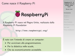 Raspberry Pi - Il
computer che hai
sempre voluto
avere
Nicola Corti
Introduzione
Modelli di
Raspberry
Accessori
Dove Comprare
Distribuzioni Linux
Use cases
Prima installazione
Come nasce il Raspberry Pi
Il Raspberry Pi nasce nel Regno Unito, realizzato dalla
Raspberry Pi Foundation
http://www.raspberrypi.org/
`E nato con l’intendo di creare un computer:
Per avvicinare alla programmazione,
Per la didattica nelle scuole,
Che sia economicamente accessibile.
 