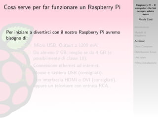 Raspberry Pi - Il
computer che hai
sempre voluto
avere
Nicola Corti
Introduzione
Modelli di
Raspberry
Accessori
Dove Comprare
Distribuzioni Linux
Use cases
Prima installazione
Cosa serve per far funzionare un Raspberry Pi
Per iniziare a divertirci con il nostro Raspberry Pi avremo
bisogno di:
Alimentatore Micro USB, Output a 1200 mA.
Scheda SD Da almeno 2 GB, meglio se da 4 GB (e
possibilmente di classe 10).
Rete Connessione ethernet ad internet.
Input Mouse e tastiera USB (consigliati).
Monitor Con interfaccia HDMI o DVI (consigliati),
oppure un televisore con entrata RCA.
 