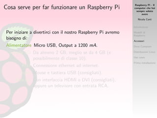 Raspberry Pi - Il
computer che hai
sempre voluto
avere
Nicola Corti
Introduzione
Modelli di
Raspberry
Accessori
Dove Comprare
Distribuzioni Linux
Use cases
Prima installazione
Cosa serve per far funzionare un Raspberry Pi
Per iniziare a divertirci con il nostro Raspberry Pi avremo
bisogno di:
Alimentatore Micro USB, Output a 1200 mA.
Scheda SD Da almeno 2 GB, meglio se da 4 GB (e
possibilmente di classe 10).
Rete Connessione ethernet ad internet.
Input Mouse e tastiera USB (consigliati).
Monitor Con interfaccia HDMI o DVI (consigliati),
oppure un televisore con entrata RCA.
 