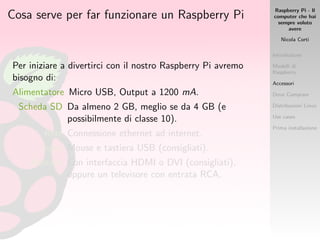 Raspberry Pi - Il
computer che hai
sempre voluto
avere
Nicola Corti
Introduzione
Modelli di
Raspberry
Accessori
Dove Comprare
Distribuzioni Linux
Use cases
Prima installazione
Cosa serve per far funzionare un Raspberry Pi
Per iniziare a divertirci con il nostro Raspberry Pi avremo
bisogno di:
Alimentatore Micro USB, Output a 1200 mA.
Scheda SD Da almeno 2 GB, meglio se da 4 GB (e
possibilmente di classe 10).
Rete Connessione ethernet ad internet.
Input Mouse e tastiera USB (consigliati).
Monitor Con interfaccia HDMI o DVI (consigliati),
oppure un televisore con entrata RCA.
 