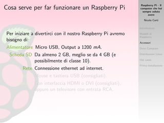 Raspberry Pi - Il
computer che hai
sempre voluto
avere
Nicola Corti
Introduzione
Modelli di
Raspberry
Accessori
Dove Comprare
Distribuzioni Linux
Use cases
Prima installazione
Cosa serve per far funzionare un Raspberry Pi
Per iniziare a divertirci con il nostro Raspberry Pi avremo
bisogno di:
Alimentatore Micro USB, Output a 1200 mA.
Scheda SD Da almeno 2 GB, meglio se da 4 GB (e
possibilmente di classe 10).
Rete Connessione ethernet ad internet.
Input Mouse e tastiera USB (consigliati).
Monitor Con interfaccia HDMI o DVI (consigliati),
oppure un televisore con entrata RCA.
 
