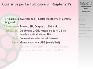 Raspberry Pi - Il
computer che hai
sempre voluto
avere
Nicola Corti
Introduzione
Modelli di
Raspberry
Accessori
Dove Comprare
Distribuzioni Linux
Use cases
Prima installazione
Cosa serve per far funzionare un Raspberry Pi
Per iniziare a divertirci con il nostro Raspberry Pi avremo
bisogno di:
Alimentatore Micro USB, Output a 1200 mA.
Scheda SD Da almeno 2 GB, meglio se da 4 GB (e
possibilmente di classe 10).
Rete Connessione ethernet ad internet.
Input Mouse e tastiera USB (consigliati).
Monitor Con interfaccia HDMI o DVI (consigliati),
oppure un televisore con entrata RCA.
 