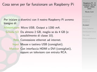 Raspberry Pi - Il
computer che hai
sempre voluto
avere
Nicola Corti
Introduzione
Modelli di
Raspberry
Accessori
Dove Comprare
Distribuzioni Linux
Use cases
Prima installazione
Cosa serve per far funzionare un Raspberry Pi
Per iniziare a divertirci con il nostro Raspberry Pi avremo
bisogno di:
Alimentatore Micro USB, Output a 1200 mA.
Scheda SD Da almeno 2 GB, meglio se da 4 GB (e
possibilmente di classe 10).
Rete Connessione ethernet ad internet.
Input Mouse e tastiera USB (consigliati).
Monitor Con interfaccia HDMI o DVI (consigliati),
oppure un televisore con entrata RCA.
 
