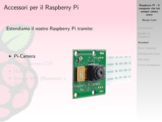Raspberry Pi - Il
computer che hai
sempre voluto
avere
Nicola Corti
Introduzione
Modelli di
Raspberry
Accessori
Dove Comprare
Distribuzioni Linux
Use cases
Prima installazione
Accessori per il Raspberry Pi
Estendiamo il nostro Raspberry Pi tramite:
Pi-Camera
Touch Screen LCD
Hub USB
Dongle Wiﬁ (Bluetooth o
3G)
Case
 