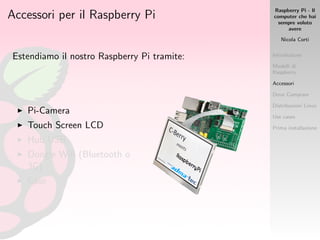 Raspberry Pi - Il
computer che hai
sempre voluto
avere
Nicola Corti
Introduzione
Modelli di
Raspberry
Accessori
Dove Comprare
Distribuzioni Linux
Use cases
Prima installazione
Accessori per il Raspberry Pi
Estendiamo il nostro Raspberry Pi tramite:
Pi-Camera
Touch Screen LCD
Hub USB
Dongle Wiﬁ (Bluetooth o
3G)
Case
 