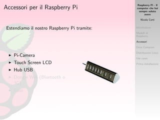 Raspberry Pi - Il
computer che hai
sempre voluto
avere
Nicola Corti
Introduzione
Modelli di
Raspberry
Accessori
Dove Comprare
Distribuzioni Linux
Use cases
Prima installazione
Accessori per il Raspberry Pi
Estendiamo il nostro Raspberry Pi tramite:
Pi-Camera
Touch Screen LCD
Hub USB
Dongle Wiﬁ (Bluetooth o
3G)
Case
 