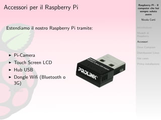 Raspberry Pi - Il
computer che hai
sempre voluto
avere
Nicola Corti
Introduzione
Modelli di
Raspberry
Accessori
Dove Comprare
Distribuzioni Linux
Use cases
Prima installazione
Accessori per il Raspberry Pi
Estendiamo il nostro Raspberry Pi tramite:
Pi-Camera
Touch Screen LCD
Hub USB
Dongle Wiﬁ (Bluetooth o
3G)
Case
 