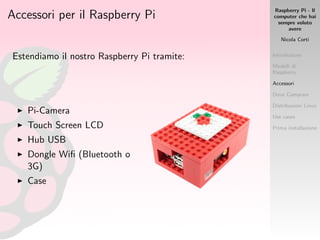 Raspberry Pi - Il
computer che hai
sempre voluto
avere
Nicola Corti
Introduzione
Modelli di
Raspberry
Accessori
Dove Comprare
Distribuzioni Linux
Use cases
Prima installazione
Accessori per il Raspberry Pi
Estendiamo il nostro Raspberry Pi tramite:
Pi-Camera
Touch Screen LCD
Hub USB
Dongle Wiﬁ (Bluetooth o
3G)
Case
 