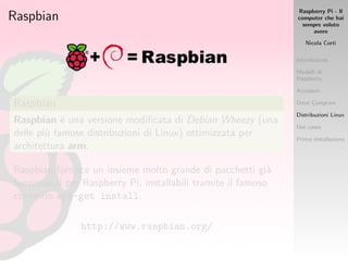Raspberry Pi - Il
computer che hai
sempre voluto
avere
Nicola Corti
Introduzione
Modelli di
Raspberry
Accessori
Dove Comprare
Distribuzioni Linux
Use cases
Prima installazione
Raspbian
Raspbian
Raspbian `e una versione modiﬁcata di Debian Wheezy (una
delle pi`u famose distribuzioni di Linux) ottimizzata per
architettura arm.
Raspbian fornisce un insieme molto grande di pacchetti gi`a
funzionanti per Raspberry Pi, installabili tramite il famoso
comando apt-get install.
http://www.raspbian.org/
 