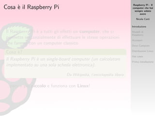 Raspberry Pi - Il
computer che hai
sempre voluto
avere
Nicola Corti
Introduzione
Modelli di
Raspberry
Accessori
Dove Comprare
Distribuzioni Linux
Use cases
Prima installazione
Cosa `e il Raspberry Pi
Il Raspberry Pi `e a tutti gli eﬀetti un computer, che ci
permette sostanzialmente di eﬀettuare le stesse operazioni
che faremo con un computer classico.
Cosa `e?
Il Raspberry Pi `e un single-board computer (un calcolatore
implementato su una sola scheda elettronica).
Da Wikipedia, l’enciclopedia libera.
...per`o `e pi`u piccolo e funziona con Linux!
 