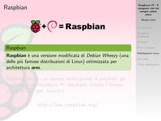 Raspberry Pi - Il
computer che hai
sempre voluto
avere
Nicola Corti
Introduzione
Modelli di
Raspberry
Accessori
Dove Comprare
Distribuzioni Linux
Use cases
Prima installazione
Raspbian
Raspbian
Raspbian `e una versione modiﬁcata di Debian Wheezy (una
delle pi`u famose distribuzioni di Linux) ottimizzata per
architettura arm.
Raspbian fornisce un insieme molto grande di pacchetti gi`a
funzionanti per Raspberry Pi, installabili tramite il famoso
comando apt-get install.
http://www.raspbian.org/
 