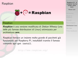 Raspberry Pi - Il
computer che hai
sempre voluto
avere
Nicola Corti
Introduzione
Modelli di
Raspberry
Accessori
Dove Comprare
Distribuzioni Linux
Use cases
Prima installazione
Raspbian
Raspbian
Raspbian `e una versione modiﬁcata di Debian Wheezy (una
delle pi`u famose distribuzioni di Linux) ottimizzata per
architettura arm.
Raspbian fornisce un insieme molto grande di pacchetti gi`a
funzionanti per Raspberry Pi, installabili tramite il famoso
comando apt-get install.
http://www.raspbian.org/
 
