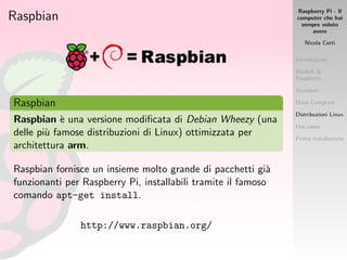 Raspberry Pi - Il
computer che hai
sempre voluto
avere
Nicola Corti
Introduzione
Modelli di
Raspberry
Accessori
Dove Comprare
Distribuzioni Linux
Use cases
Prima installazione
Raspbian
Raspbian
Raspbian `e una versione modiﬁcata di Debian Wheezy (una
delle pi`u famose distribuzioni di Linux) ottimizzata per
architettura arm.
Raspbian fornisce un insieme molto grande di pacchetti gi`a
funzionanti per Raspberry Pi, installabili tramite il famoso
comando apt-get install.
http://www.raspbian.org/
 