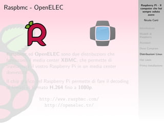 Raspberry Pi - Il
computer che hai
sempre voluto
avere
Nicola Corti
Introduzione
Modelli di
Raspberry
Accessori
Dove Comprare
Distribuzioni Linux
Use cases
Prima installazione
Raspbmc - OpenELEC
Raspbmc ed OpenELEC sono due distribuzioni che
forniscono il media center XBMC, che permette di
trasformare il vostro Raspberry Pi in un media center
domestico.
Il chip graﬁco del Raspberry Pi permette di fare il decoding
di ﬁlmati in formato H.264 ﬁno a 1080p.
http://www.raspbmc.com/
http://openelec.tv/
 