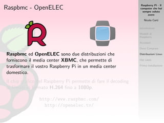 Raspberry Pi - Il
computer che hai
sempre voluto
avere
Nicola Corti
Introduzione
Modelli di
Raspberry
Accessori
Dove Comprare
Distribuzioni Linux
Use cases
Prima installazione
Raspbmc - OpenELEC
Raspbmc ed OpenELEC sono due distribuzioni che
forniscono il media center XBMC, che permette di
trasformare il vostro Raspberry Pi in un media center
domestico.
Il chip graﬁco del Raspberry Pi permette di fare il decoding
di ﬁlmati in formato H.264 ﬁno a 1080p.
http://www.raspbmc.com/
http://openelec.tv/
 