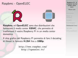 Raspberry Pi - Il
computer che hai
sempre voluto
avere
Nicola Corti
Introduzione
Modelli di
Raspberry
Accessori
Dove Comprare
Distribuzioni Linux
Use cases
Prima installazione
Raspbmc - OpenELEC
Raspbmc ed OpenELEC sono due distribuzioni che
forniscono il media center XBMC, che permette di
trasformare il vostro Raspberry Pi in un media center
domestico.
Il chip graﬁco del Raspberry Pi permette di fare il decoding
di ﬁlmati in formato H.264 ﬁno a 1080p.
http://www.raspbmc.com/
http://openelec.tv/
 